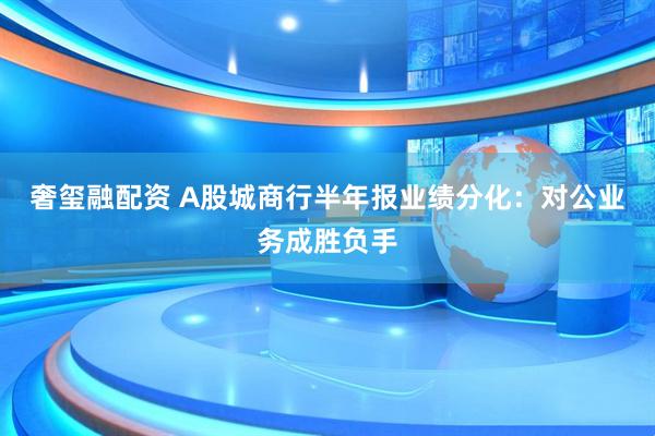 奢玺融配资 A股城商行半年报业绩分化：对公业务成胜负手