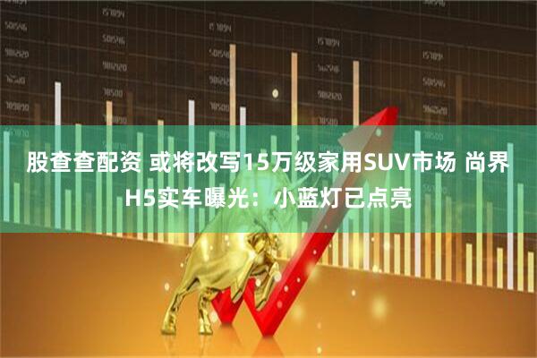 股查查配资 或将改写15万级家用SUV市场 尚界H5实车曝光：小蓝灯已点亮