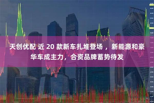 天创优配 近 20 款新车扎堆登场 ，新能源和豪华车成主力，合资品牌蓄势待发