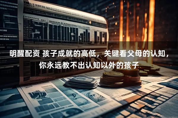明醒配资 孩子成就的高低，关键看父母的认知，你永远教不出认知以外的孩子