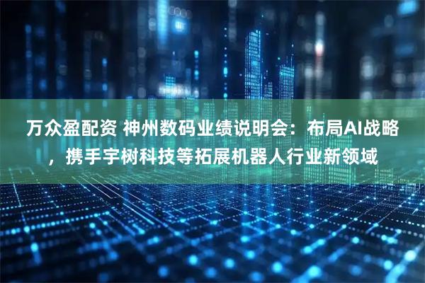 万众盈配资 神州数码业绩说明会：布局AI战略，携手宇树科技等拓展机器人行业新领域