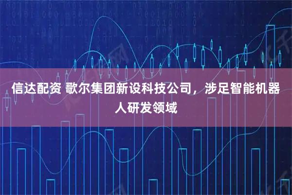 信达配资 歌尔集团新设科技公司，涉足智能机器人研发领域