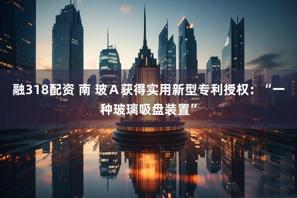 融318配资 南 玻Ａ获得实用新型专利授权：“一种玻璃吸盘装置”
