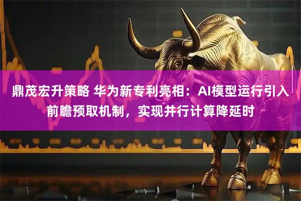 鼎茂宏升策略 华为新专利亮相：AI模型运行引入前瞻预取机制，实现并行计算降延时