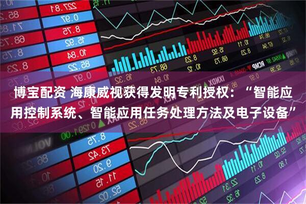 博宝配资 海康威视获得发明专利授权：“智能应用控制系统、智能应用任务处理方法及电子设备”
