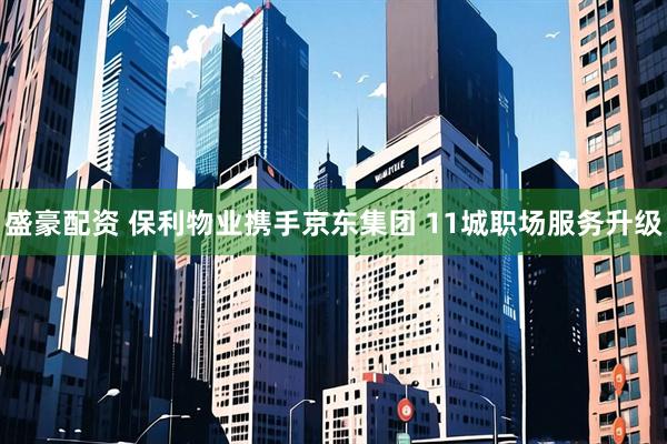 盛豪配资 保利物业携手京东集团 11城职场服务升级