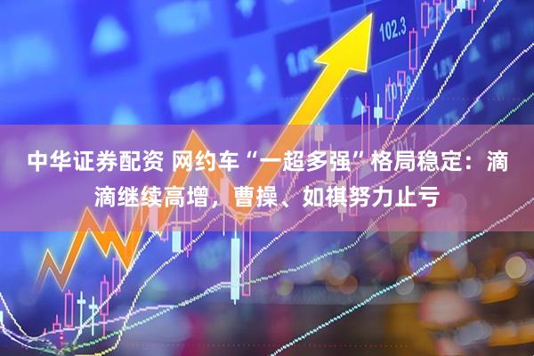 中华证券配资 网约车“一超多强”格局稳定：滴滴继续高增，曹操、如祺努力止亏