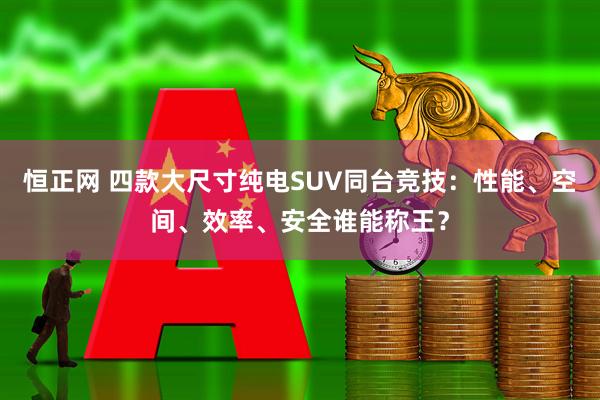 恒正网 四款大尺寸纯电SUV同台竞技：性能、空间、效率、安全谁能称王？