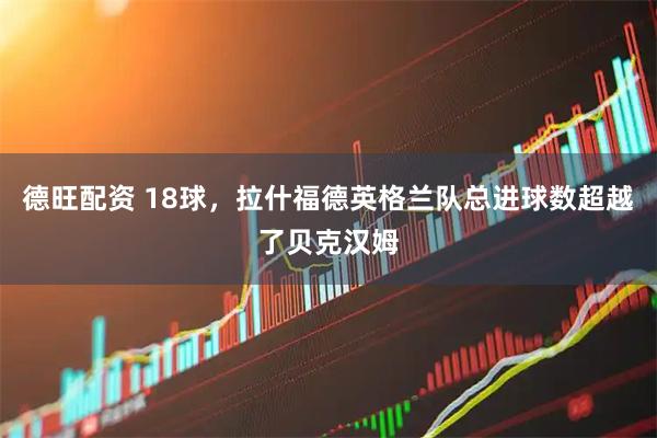 德旺配资 18球，拉什福德英格兰队总进球数超越了贝克汉姆