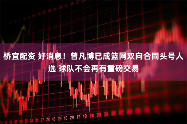 桥宜配资 好消息！曾凡博已成篮网双向合同头号人选 球队不会再有重磅交易