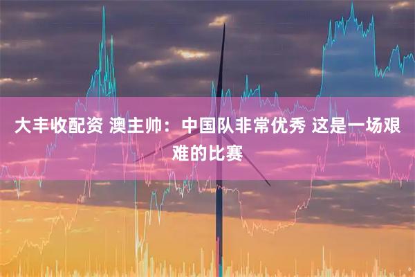 大丰收配资 澳主帅：中国队非常优秀 这是一场艰难的比赛