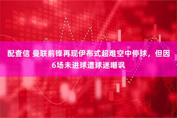 配查信 曼联前锋再现伊布式超难空中停球，但因6场未进球遭球迷嘲讽