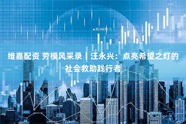 维嘉配资 劳模风采录丨汪永兴：点亮希望之灯的社会救助践行者