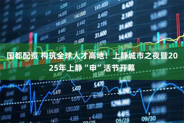 国都配资 构筑全球人才高地！上静城市之夜暨2025年上静“申”活节开幕