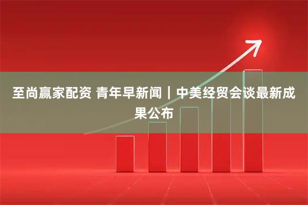 至尚赢家配资 青年早新闻｜中美经贸会谈最新成果公布
