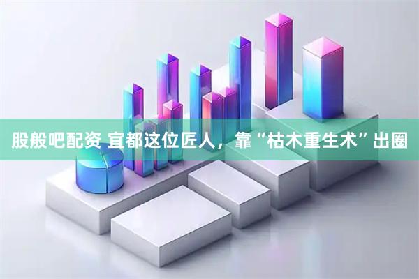 股般吧配资 宜都这位匠人，靠“枯木重生术”出圈
