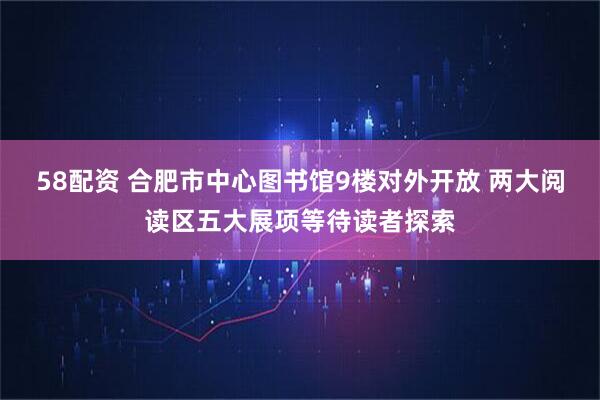 58配资 合肥市中心图书馆9楼对外开放 两大阅读区五大展项等待读者探索