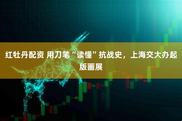 红牡丹配资 用刀笔“读懂”抗战史，上海交大办起版画展