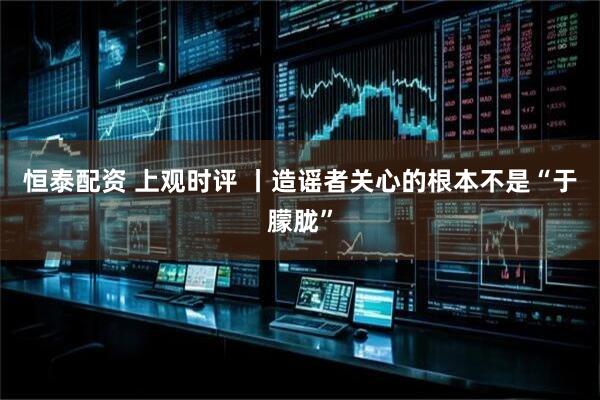 恒泰配资 上观时评 丨造谣者关心的根本不是“于朦胧”