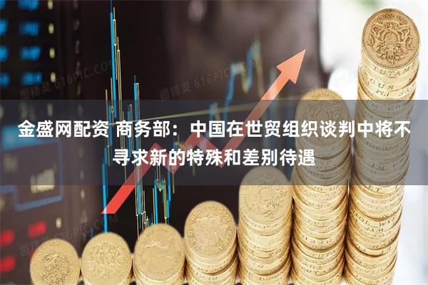 金盛网配资 商务部：中国在世贸组织谈判中将不寻求新的特殊和差别待遇