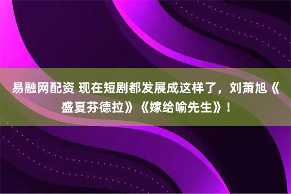 易融网配资 现在短剧都发展成这样了，刘萧旭《盛夏芬德拉》《嫁给喻先生》！