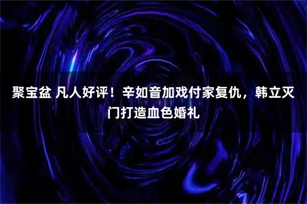 聚宝盆 凡人好评！辛如音加戏付家复仇，韩立灭门打造血色婚礼