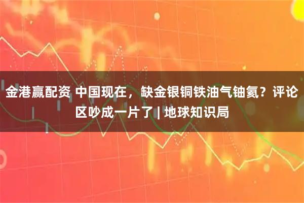 金港赢配资 中国现在，缺金银铜铁油气铀氦？评论区吵成一片了 | 地球知识局