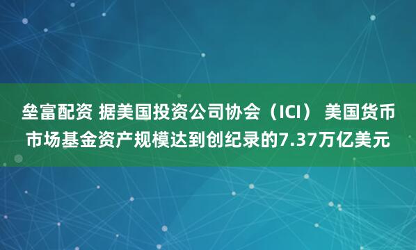 垒富配资 据美国投资公司协会（ICI） 美国货币市场基金资产规模达到创纪录的7.37万亿美元