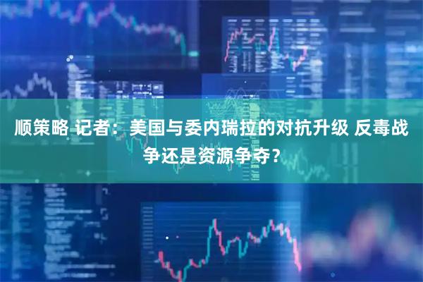 顺策略 记者：美国与委内瑞拉的对抗升级 反毒战争还是资源争夺？