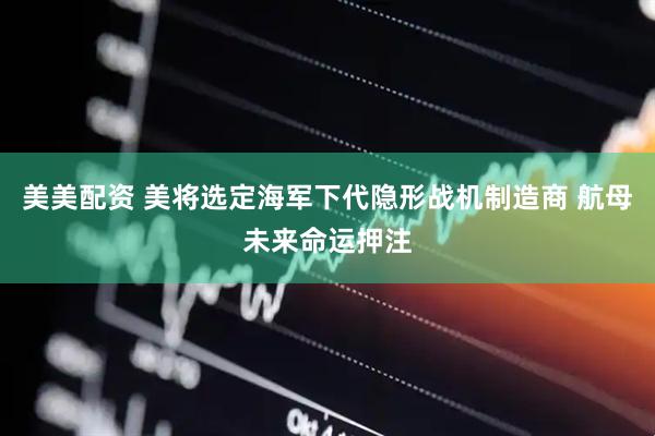 美美配资 美将选定海军下代隐形战机制造商 航母未来命运押注