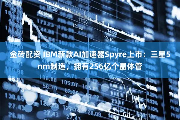 金砖配资 IBM新款AI加速器Spyre上市：三星5nm制造，拥有256亿个晶体管