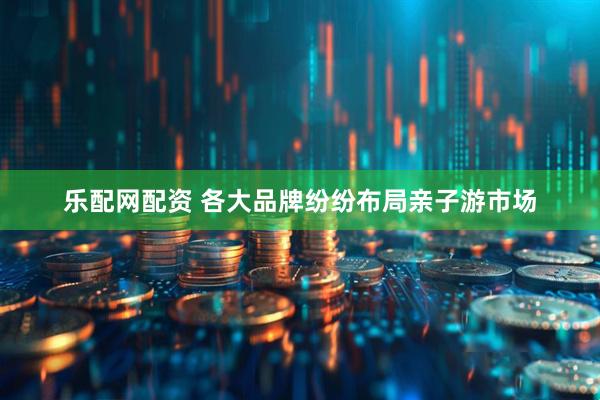 乐配网配资 各大品牌纷纷布局亲子游市场