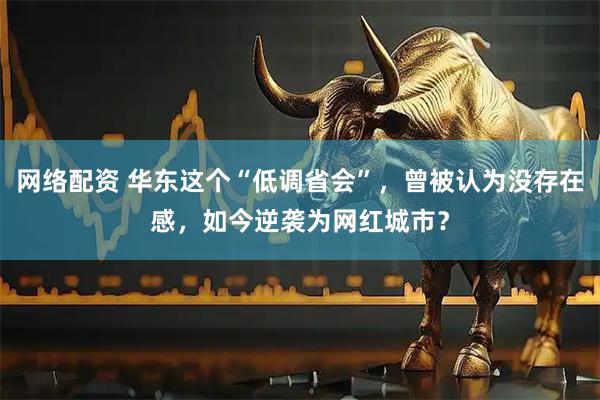 网络配资 华东这个“低调省会”，曾被认为没存在感，如今逆袭为网红城市？