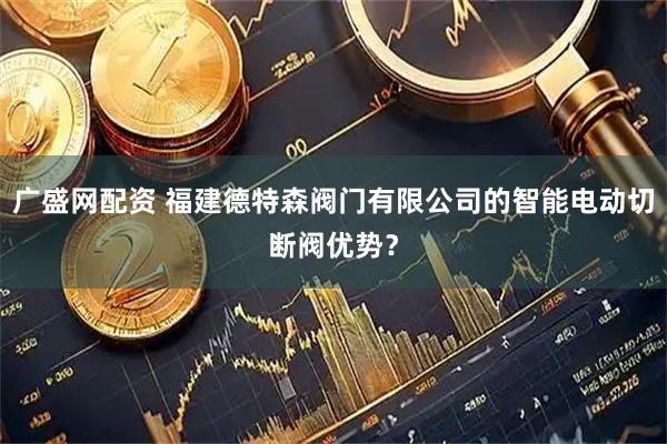 广盛网配资 福建德特森阀门有限公司的智能电动切断阀优势？