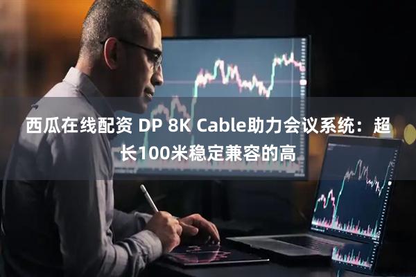 西瓜在线配资 DP 8K Cable助力会议系统：超长100米稳定兼容的高