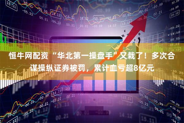 恒牛网配资 “华北第一操盘手”又栽了！多次合谋操纵证券被罚，累计血亏超8亿元