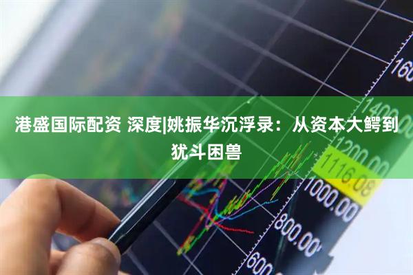 港盛国际配资 深度|姚振华沉浮录：从资本大鳄到犹斗困兽