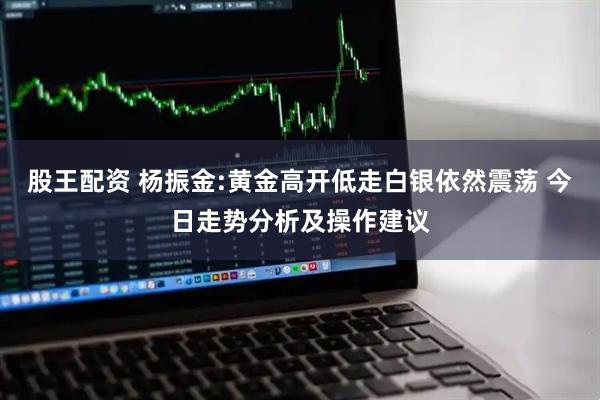 股王配资 杨振金:黄金高开低走白银依然震荡 今日走势分析及操作建议