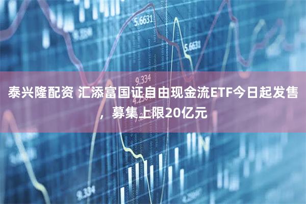 泰兴隆配资 汇添富国证自由现金流ETF今日起发售，募集上限20亿元