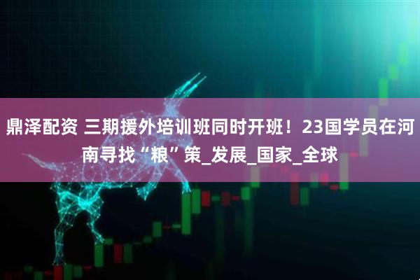 鼎泽配资 三期援外培训班同时开班！23国学员在河南寻找“粮”策_发展_国家_全球