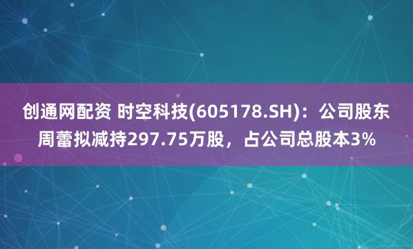 创通网配资 时空科技(605178.SH)：公司股东周蕾拟减持297.75万股，占公司总股本3%