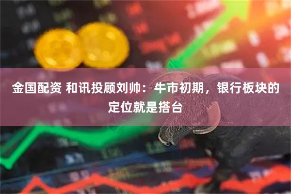 金国配资 和讯投顾刘帅：牛市初期，银行板块的定位就是搭台