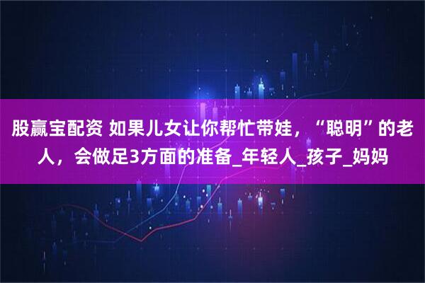 股赢宝配资 如果儿女让你帮忙带娃，“聪明”的老人，会做足3方面的准备_年轻人_孩子_妈妈
