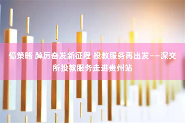 億策略 踔厉奋发新征程 投教服务再出发——深交所投教服务走进贵州站