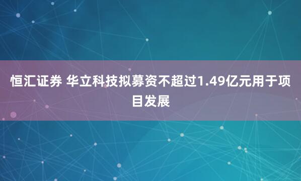恒汇证券 华立科技拟募资不超过1.49亿元用于项目发展