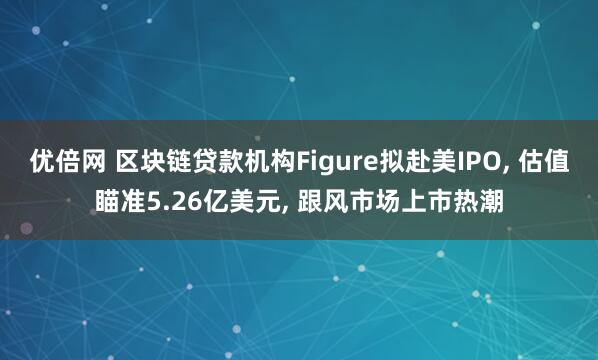 优倍网 区块链贷款机构Figure拟赴美IPO, 估值瞄准5.26亿美元, 跟风市场上市热潮