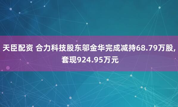 天臣配资 合力科技股东邬金华完成减持68.79万股, 套现924.95万元