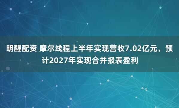 明醒配资 摩尔线程上半年实现营收7.02亿元，预计2027年实现合并报表盈利