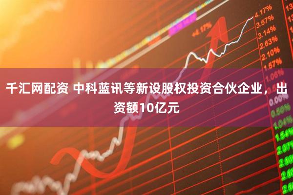 千汇网配资 中科蓝讯等新设股权投资合伙企业，出资额10亿元