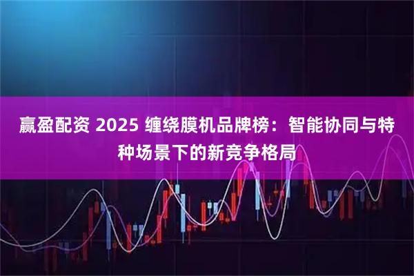 赢盈配资 2025 缠绕膜机品牌榜：智能协同与特种场景下的新竞争格局